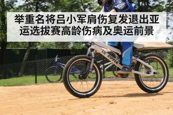 举重名将吕小军肩伤复发退出亚运选拔赛高龄伤病及奥运前景