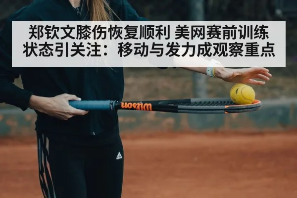 郑钦文膝伤恢复顺利 美网赛前训练状态引关注：移动与发力成观察重点